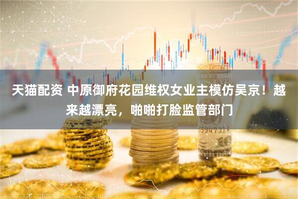 天猫配资 中原御府花园维权女业主模仿吴京！越来越漂亮，啪啪打脸监管部门