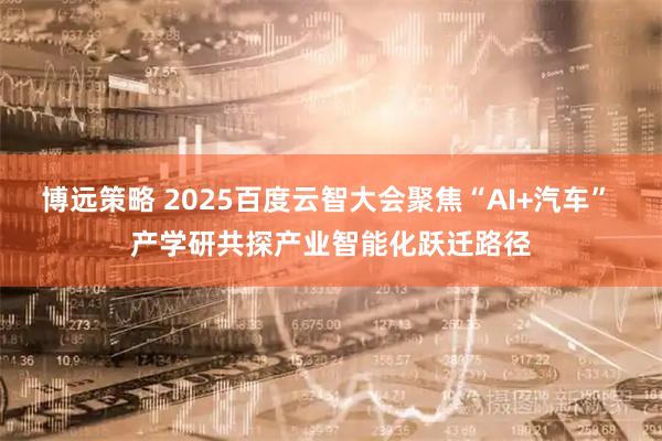 博远策略 2025百度云智大会聚焦“AI+汽车” 产学研共探产业智能化跃迁路径