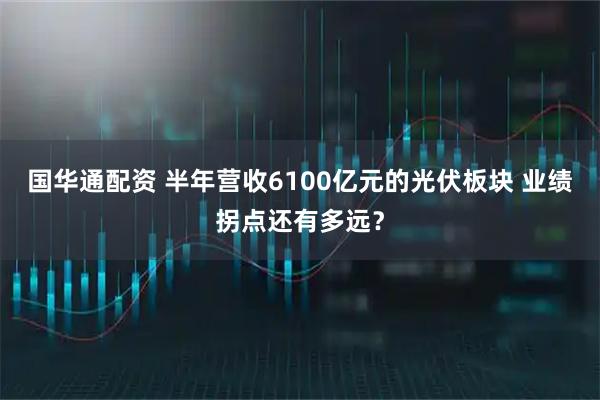 国华通配资 半年营收6100亿元的光伏板块 业绩拐点还有多远？