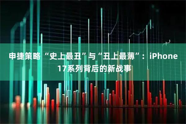 申捷策略 “史上最丑”与“丑上最薄”：iPhone 17系列背后的新战事