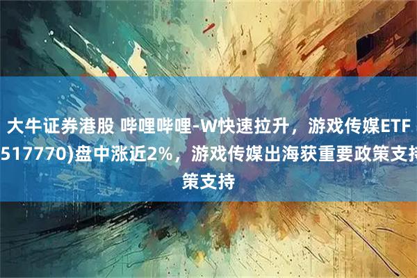大牛证券港股 哔哩哔哩-W快速拉升，游戏传媒ETF(517770)盘中涨近2%，游戏传媒出海获重要政策支持