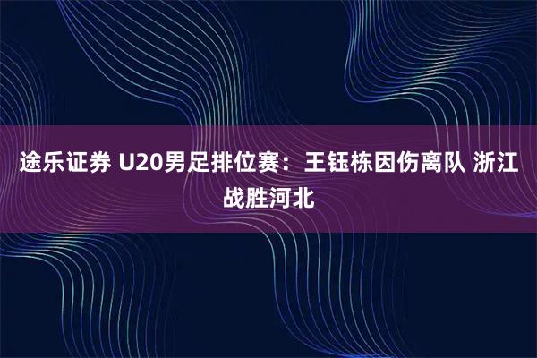 途乐证券 U20男足排位赛：王钰栋因伤离队 浙江战胜河北