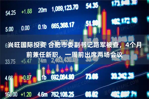 兴旺国际投资 合肥市委副书记路军被查，4个月前兼任新职，一周前出席两场会议