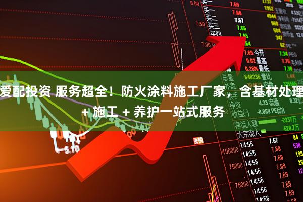 爱配投资 服务超全！防火涂料施工厂家，含基材处理 + 施工 + 养护一站式服务