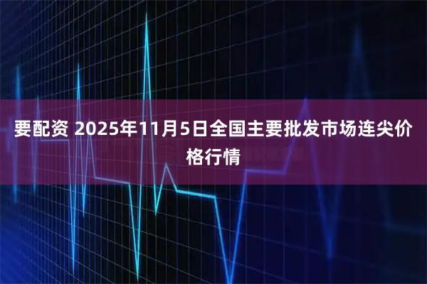 要配资 2025年11月5日全国主要批发市场连尖价格行情