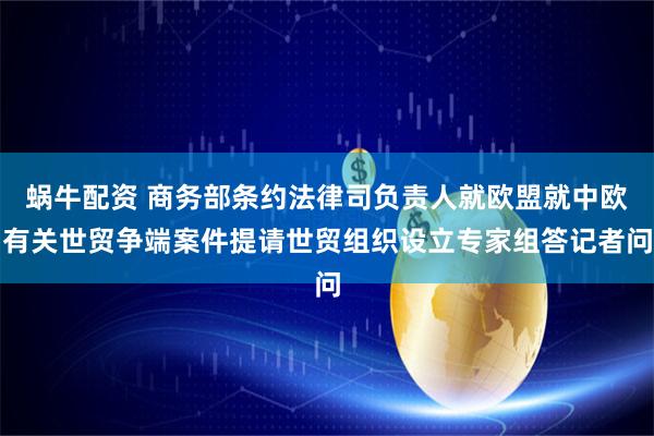 蜗牛配资 商务部条约法律司负责人就欧盟就中欧有关世贸争端案件提请世贸组织设立专家组答记者问