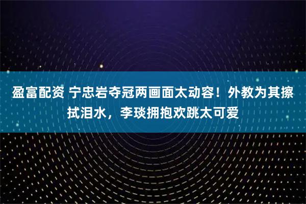 盈富配资 宁忠岩夺冠两画面太动容！外教为其擦拭泪水，李琰拥抱欢跳太可爱