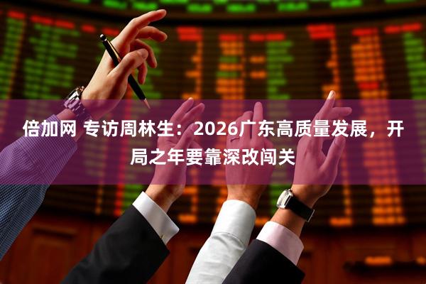 倍加网 专访周林生：2026广东高质量发展，开局之年要靠深改闯关