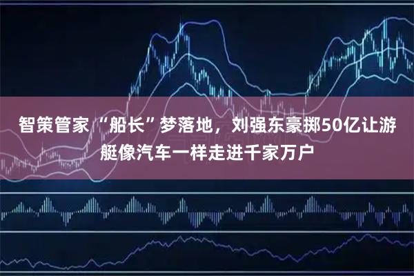 智策管家 “船长”梦落地，刘强东豪掷50亿让游艇像汽车一样走进千家万户