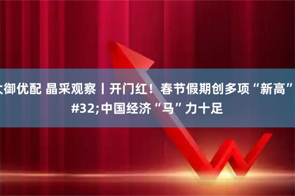 大御优配 晶采观察丨开门红！春节假期创多项“新高” 中国经济“马”力十足