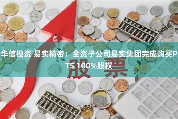 华信投资 易实精密：全资子公司易实集团完成购买PTS 100%股权