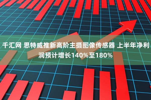 千汇网 思特威推新高阶主摄图像传感器 上半年净利润预计增长140%至180%